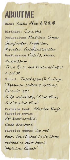 About me
Name: Kazue Akao 赤尾和重Birthday: Jan,6 1961
Occupations:Musician, Singer, SongWriter, Producer, Narrator, VocalInstructor
Performance:Vocals, Piano, Percussion 
Terra Rosa and Kruberablinka's vocalist
School: TezukayamaJr.College, (Japanese cultural history, Ceramic art)
Soka university, (Education, Social education)Favorite book: Stephen King's Favorite movie: 
Aki kaurismaki's, 
Coen BrothersFavorite quote: Do not 
fear. Trust that little thing resides in your heart.
'Mahatma Gandhi'