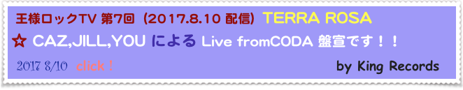  王様ロックTV 第7回  (2017.8.10 配信)  TERRA ROSA
☆ CAZ,JILL,YOU による Live fromCODA 盤宣です！！
 2017 8/10  click！                                      by King Records                                 