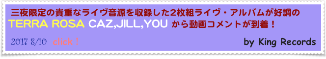 三夜限定の貴重なライヴ音源を収録した2枚組ライヴ・アルバムが好調のTERRA ROSA CAZ,JILL,YOU から動画コメントが到着！                           
 2017 8/10  click！                                        by King Records