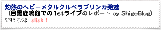 灼熱のヘビーメタルクルベラブリンカ発進  
（目黒鹿鳴館での1stライブのレポート by ShigeBlog）
2012 4/23  click！
