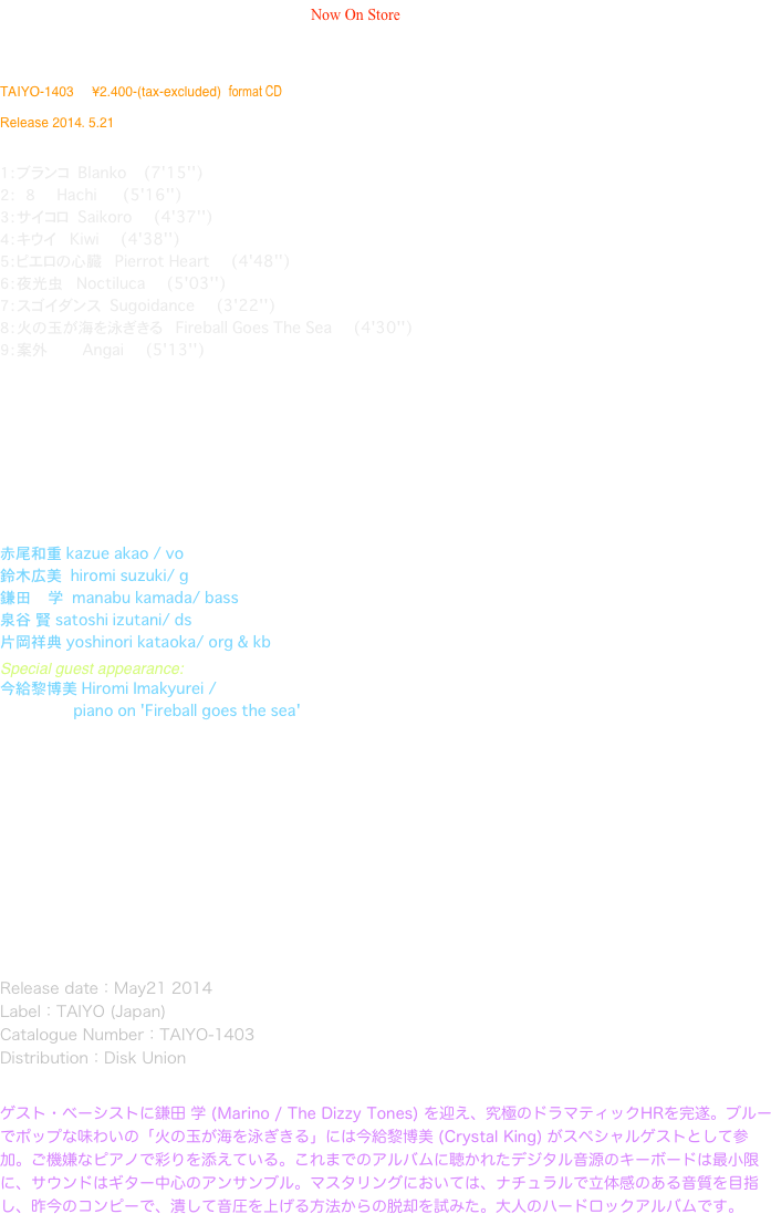 BLANKO / Kruberablinka   Now On Store                                                                              



TAIYO-1403     ¥2.400-(tax-excluded)  format CD

Release 2014. 5.21 


１：ブランコ  Blanko    (7'15'')
２： 　８　    Hachi      (5'16'')
３：サイコロ  Saikoro     (4'37'')
４：キウイ　  Kiwi     (4'38'')　
５：ピエロの心臓   Pierrot Heart     (4'48'')
６：夜光虫　  Noctiluca     (5'03'')　
７：スゴイダンス  Sugoidance     (3'22'')
８：火の玉が海を泳ぎきる   Fireball Goes The Sea     (4'30'')
９：案外        Angai     (5'13'') 










赤尾和重 kazue akao / vo 　　　　　　　　　 鈴木広美  hiromi suzuki/ g 鎌田    学  manabu kamada/ bass
泉谷　賢 satoshi izutani/ ds
片岡祥典 yoshinori kataoka/ org & kb　　　　　　
Special guest appearance:
今給黎博美 Hiromi Imakyurei / 
　　　　　　　　　　　　　　　　piano on 'Fireball goes the sea'


Produced by Kazue Akao  
Written by Hiromi Suzuki and Kazue Akao  
Recorded December2013 ~ February2014
Rhythm tracks recording and mastering 
   by Hikaru'Hikaring'Sawamura(Magic Bus Recording Studio)
Guitar tracks recorded at Suzuki studio, Osaka
Vocal tracks recorded at Akao studio, Osaka
Keyboards tracks recorded at Kataoka studio, Osaka
Mixed by Terukazu Naito(Bazooka Studio) 
Design by Kazutaka Takei(Studio Orphee)
Cover work by Kazue Akao

Release date：May21 2014
Label：TAIYO (Japan)
Catalogue Number：TAIYO-1403
Distribution：Disk Union


ゲスト・ベーシストに鎌田 学 (Marino / The Dizzy Tones) を迎え、究極のドラマティックHRを完遂。ブルーでポップな味わいの「火の玉が海を泳ぎきる」には今給黎博美 (Crystal King) がスペシャルゲストとして参加。ご機嫌なピアノで彩りを添えている。これまでのアルバムに聴かれたデジタル音源のキーボードは最小限に、サウンドはギター中心のアンサンブル。マスタリングにおいては、ナチュラルで立体感のある音質を目指し、昨今のコンピーで、潰して音圧を上げる方法からの脱却を試みた。大人のハードロックアルバムです。