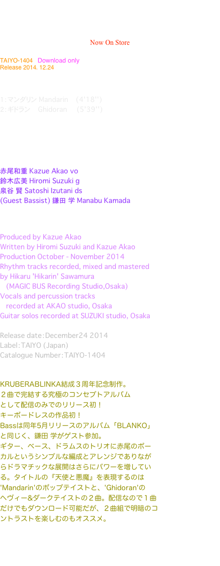 冬のクルベラ 天使と悪魔
The Krubera In Winter   Angels & Demons
 / Kruberablinka   Now On Store                                                                              

TAIYO-1404   Download only
Release 2014. 12.24 



１：マンダリン Mandarin    (4'18'')
２：ギドラン    Ghidoran     (5'39'')





          
赤尾和重 Kazue Akao　vo
鈴木広美 Hiromi Suzuki　g
泉谷　賢 Satoshi Izutani　ds
(Guest Bassist) 鎌田　学 Manabu Kamada



Produced by Kazue Akao 
Written by Hiromi Suzuki and Kazue Akao 
Production October - November 2014
Rhythm tracks recorded, mixed and mastered 
by Hikaru 'Hikarin' Sawamura 
　　　(MAGIC BUS Recording Studio,Osaka)
Vocals and percussion tracks 
　　　recorded at AKAO studio, Osaka
Guitar solos recorded at SUZUKI studio, Osaka

Release date：December24 2014
Label：TAIYO (Japan)
Catalogue Number：TAIYO-1404


KRUBERABLINKA結成３周年記念制作。
２曲で完結する究極のコンセプトアルバム
として配信のみでのリリース初！
キーボードレスの作品初！
Bassは同年5月リリースのアルバム「BLANKO」
と同じく、鎌田 学がゲスト参加。
ギター、ベース、ドラムスのトリオに赤尾のボー
カルというシンプルな編成とアレンジでありなが
らドラマチックな展開はさらにパワーを増してい
る。タイトルの『天使と悪魔』を表現するのは
'Mandarin'のポップテイストと、'Ghidoran'の
ヘヴィー&ダークテイストの２曲。配信なので１曲
だけでもダウンロード可能だが、２曲組で明暗のコ
ントラストを楽しむのもオススメ。

iTunes・mora・music.jp・レコチョク・
kkbox JAPAN・Amazon.mp3
・Kruberablinka OfficialOnlineShopで配信中。